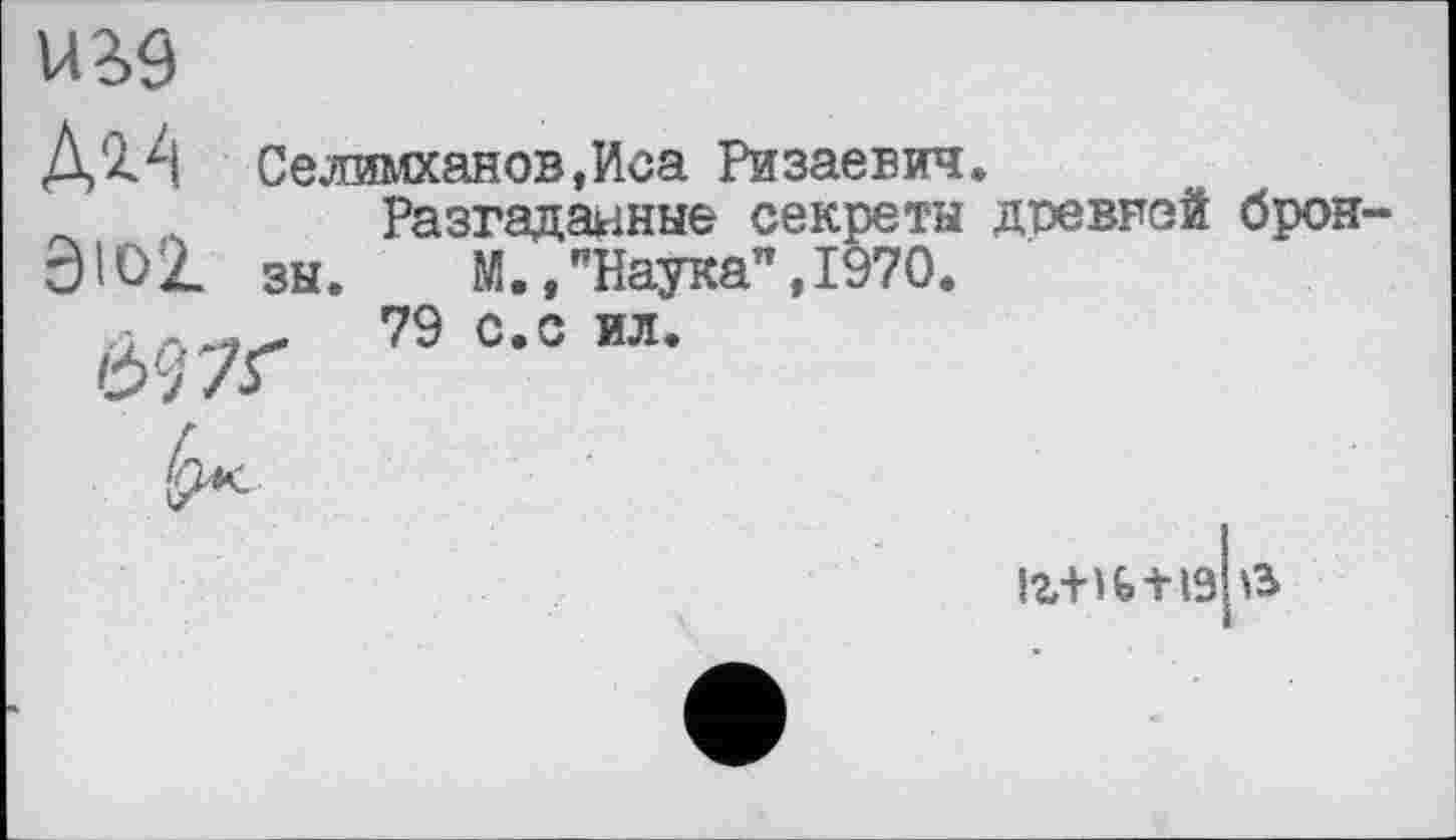 ﻿VB9
Селимханов,Иса Ризаевич.
Разгаданные секреты дтзевней брон-
ЭЮ2. зы. М.,"Наука",1970.
79 с.с ил.
І2/Н&-Н9 te